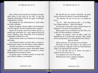 Diap 52
Pero al decir esto escuché un resoplar conocido.
Miré hacia el otro lado de las vías. Vi que del
depósito sobresalía la cola de un vagón. Y del lugar
surgía humo y ruidos.
Me despedí de mis interlocutores y crucé sobre
los rieles oxidados.
Llegué al galpón. Dentro había una locomotora
con dos vagones. De éstos bajaban arroz a granel.
Sonreí al recordar aquel tren lechero de las 7 y
media que arrastraba 24 y más vagones llenos de
tarros. Muchas veces necesitaba otra locomotora
empujando al final de la cola.
Quedé viendo hasta que finalizaron la descarga
del cereal.
La locomotora lanzó un fuerte pito y comenzó a
llevarse, poco a poco, sus dos únicos y vacíos vagones.
Oí sobre mi cabeza un ensordecedor aleteo.
La bandada de pájaros negros descendió donde
había estado el tren y todos se pusieron a comer
pausadamente los granos caídos.
No tenían apuro. Tardaría mucho en venir otro
tren. Ellos lo sabían, y yo también.
DESDE BELLA VISTA DESDE BELLA VISTA
Me devolví por el camino recorrido. Al pasar
junto a la loca Luz María, le sonreí afirmándole:
–Sí, señorita. El tren de las 18 y 12 vendrá en
hora.
–Lo sé… –dijo mansamente ella– y si no llega
hoy, llegará mañana… algún día llegará.
Los ojos de la demente mujer estaban llenos de
lágrimas. Y los míos se humedecieron.
Ella arrancó de la enredadera una flor lila, y me
la dio. No hubo palabras, sobraban.
Llegué a la esquina. Crucé la calle y subí a la
plataforma de la clausurada estación. Miré arriba
de la cerrada puerta. Un descolorido letrero decía:
BELLA VISTA.
Quise sentarme. Los asientos ya no existían.
Fui hasta el borde del andén y me senté en él
con las piernas colgando hacia los herrumbrosos
rieles y los agrietados durmientes.
Y, con una flor lila en la mano, me puse a
esperar el tren de las 18 y 12…
O a cualquier otro tren del pasado…
Sabiendo que nunca, ninguno, llegaría.
…oo0oo…
EL TREN DE LAS 18 Y 12EL TREN DE LAS 18 Y 12
 