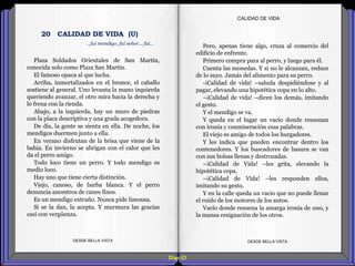 Diap 53
Plaza Soldados Orientales de San Martín,
conocida solo como Plaza San Martín.
El famoso opaca al que lucha.
Arriba, inmortalizados en el bronce, el caballo
sostiene al general. Uno levanta la mano izquierda
queriendo avanzar, el otro mira hacia la derecha y
lo frena con la rienda.
Abajo, a la izquierda, hay un muro de piedras
con la placa descriptiva y una grada acogedora.
De día, la gente se sienta en ella. De noche, los
mendigos duermen junto a ella.
En verano disfrutan de la brisa que viene de la
bahía. En invierno se abrigan con el calor que les
da el perro amigo.
Todo loco tiene un perro. Y todo mendigo es
medio loco.
Hay uno que tiene cierta distinción.
Viejo, canoso, de barba blanca. Y el perro
denuncia ancestros de canes finos.
Es un mendigo extraño. Nunca pide limosna.
Si se la dan, la acepta. Y murmura las gracias
casi con vergüenza.
DESDE BELLA VISTA DESDE BELLA VISTA
Pero, apenas tiene algo, cruza al comercio del
edificio de enfrente.
Primero compra para al perro, y luego para él.
Cuenta las monedas. Y si no le alcanzan, reduce
de lo suyo. Jamás del alimento para su perro.
-¡Calidad de vida! –saluda despidiéndose y al
pagar, elevando una hipotética copa en lo alto.
–¡Calidad de vida! –dicen los demás, imitando
el gesto.
Y el mendigo se va.
Y queda en el lugar un vacío donde resuenan
con ironía y conmiseración esas palabras.
El viejo es amigo de todos los hurgadores.
Y les indica que pueden encontrar dentro los
contenedores. Y los buscadores de basura se van
con sus bolsas llenas y destrozadas.
–¡Calidad de Vida! –les grita, elevando la
hipotética copa.
–¡Calidad de Vida! –les responden ellos,
imitando su gesto.
Y en la calle queda un vacío que no puede llenar
el ruido de los motores de los autos.
Vacío donde resuena la amarga ironía de uno, y
la mansa resignación de los otros.
CALIDAD DE VIDA
…fui mendigo, fui señor… fui…
20 CALIDAD DE VIDA (U)
 