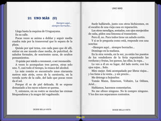 Diap 55
Llega hasta la esquina de Uruguayana.
Es su calle.
Pocas veces se anima a doblar y seguir media
cuadra más por la transversal que lo separa de la
plaza.
Quizás por qué tema, con cada paso que dé allí,
entrar en ese mundo clase media, de pulcritud, de
saludos formales, de sonrientes caras, de ocultos
pensamientos.
O quizás por miedo a reconocer, o ser reconocido.
A veces lo acompañan tres perros, otras solo
uno. Y, casi todo el tiempo, la resaca del alcohol.
Lo más común es encontrarlo unos cincuenta
metros más atrás, cerca de la carnicería, en la
vereda norte de la calle, del lado que pocas veces
da el sol.
Porque él es de piel delicada. Si se expone
demasiado a los rayos solares se quema.
Y, entonces, en su rostro se mezclan las cremas
bloqueadoras y la mugre del vagabundo.
DESDE BELLA VISTA DESDE BELLA VISTA
Suele hallársele, junto con otros bichicomes, en
el escalón de una vieja casa en reparación.
Los otros mendigos, sentados, con ojos enrojecidos
de caña, piden una limosna al transeúnte.
Pero él, no. Para todos tiene un saludo cortés.
Y si se le pregunta como está, responde con una
sonrisa:
–Siempre aquí… siempre borracho…
Domingo en la mañana.
En la otra vereda, en la sur, ya están los puestos
de los vendedores de la feria exponiendo las
verduras y frutas, los quesos, las ollas, la ropa…
Lo veo a él en su lugar, del lado norte, con los
ojos rojos… Solo.
Miro mejor. Está acompañado por libros viejos…
y los tiene a la venta… y sin precio…
Me detengo a hojearlos:
Tomás Mann, Emerson, Voltaire, La Odisea,
Ariel…
Hablamos, hacemos comentarios.
No me ofrece ninguno. No le compro ninguno.
Y los dos nos separamos contentos.
UNO MÁS
Siempre aquí…
siempre borracho…
21 UNO MÁS (U)
 