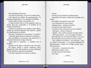 Diap 56
Otro domingo de invierno.
Voy para la carnicería. Voy por la vereda norte:
Una entrada de edificio de apartamentos. Un
local de computadores. Un expendio de bebidas.
Todos están cerrados. El expendio, no.
Y, bajo el árbol está él. No le pregunto cómo se
siente. Sus ojos enrojecidos y el temblor de su
cuerpo lo denuncian.
Tampoco le pregunto por aquellos viejos libros.
Quizás se volvieron alimento del espíritu… quizás
se transformaron en bebida.
Me mira. Comprende lo que pienso. Y se atreve:
–Necesito algo más para comprar la medicina…
Saco un billete, se lo entrego, aún puedo dar. Y,
mirando la licorería, le digo socarrón:
–Sólo para la medicina… y cuidado con el
escalón…
Asienta con la cabeza, evitando verme a los ojos.
No quiere mentir o siente vergüenza. Pero,
después de todo. ¿El alcohol no es una medicina?
¿No le venden en la farmacia también?
Y lo dejo, siguiendo mi camino, mi deber.
DESDE BELLA VISTA DESDE BELLA VISTA
Vuelvo.
Se nota que ha tomado el medicamento.
Apoyado en el tronco, saluda con la botella en la
mano.
Por hábito, le preguntó como está.
Y me responde con una sonrisa:
-Siempre aquí… siempre borracho…
Le devuelvo una triste mueca.
Y recién me doy cuenta que no sé su nombre.
–Disculpa… ¿Cómo te llamas?
–Rafael… Pero, todos me dicen el negro asirio.
–¿El negro asirio?... si ni eres negro ni asirio.
Me responde con un fruncir de labios. Y me voy.
En el ascensor me encuentro con una vecina.
–Fue profesor de historia –me chismea– Pero
se volvió un borracho… y se pasaba hablando de
Mesopotamia y Asiria. No le haga mucho caso…
sólo es un loco.
–Uno más… –murmuro sin verla.
Ella baja en el piso cinco.
Yo sigo, aún vivo más arriba.
Uno más
…oo0oo…
UNO MÁSUNO MÁS
 