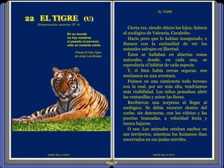 Diap 57
DESDE BELLA VISTA
Cierta vez, siendo chicos los hijos; fuimos
al zoológico de Valencia, Carabobo.
Hacía poco que lo habían inaugurado, e
íbamos con la curiosidad de ver los
animales salvajes en libertad.
Éstos se hallaban en abiertas zonas
naturales, donde, en cada una, se
reproducía el hábitat de cada especie.
Y, si bien había cercas seguras, nos
sentíamos en una aventura.
Fuimos en una camioneta todo terreno
con la cual, por ser más alta, tendríamos
más visibilidad. Los niños pensaban abrir
las ventanillas y mirar las fieras.
Recibieron una sorpresa al llegar al
zoológico. Se debía recorrer dentro del
coche, sin detenerse, con los vidrios y las
puertas trancadas, a velocidad lenta y
nunca bajarse.
O sea: Los animales estaban sueltos en
sus territorios, mientras los humanos iban
encerrados en sus jaulas móviles.
EL TIGRE
22 EL TIGRE (U)
(Presentación anterior Nº 4)
En su mundo
no hay nombres
ni pasado ni porvenir,
sólo un instante cierto.
Poema El Otro Tigre,
de Jorge Luis Borges,
DESDE BELLA VISTA
 