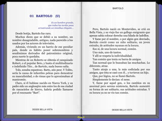 Diap 6
Desde botija, Bartolo fue raro.
Muchos dicen que se debió a su nombre, un
nombre desagradable, antiguo, nada parecido a los
usados por los actores de televisión.
Además, viviendo en un barrio de ese peculiar
país, donde es hábito poner sobrenombres y
seudónimos derivados del patronímico original,
poca suerte le quedaba.
Mientras de un Roberto se obtenía el yanquizado
Robert, o el popular Beto, y hasta el multitudinario
e indefinido Tito… de Bartolo, nada bueno salía.
Tolo, sonaba espantoso. Barto, aún peor. Y Tolito,
sería la causa de infantiles peleas para demostrar
su masculinidad, o de rimas que lo aproximaban al
manicomio.
Claro, si él hubiese nacido en Nueva York, y su
padre sido un anglosajón más entre los de esa ciudad
de rascacielos de hierro, habría podido llamarse
por el resonante “Bart".
DESDE BELLA VISTA DESDE BELLA VISTA
BARTOLO
Pero, Bartolo nació en Montevideo, se crió en
Bella Vista, y su viejo fue un gallego emigrante que
apenas sabía colocar derecha una hilada de ladrillos.
Y fuese por el nombre, o por algún gen desviado,
Bartolo creció como un niño solitario, un joven
extraño, de actitudes rayanas en la locura.
Eso sí, de una locura normal, común.
Uno más, uno de tantos.
Y allí se respeta la individualidad.
Tan común que tenía su barra de amigos.
Tan normal que lo buscaban las muchachas. Lo
diferente, atrae.
Tanto atrajo a una, la más codiciada por sus
amigos, que ésta se casó con él… y tuvieron un hijo.
Que, por lógica, no se llamó Bartolo.
Simplemente le decían: el nene.
Y, fuese por aquel gen, o los cambios en su
anormal pero serena existencia, Bartolo aumentó
su forma de ser solitario, sus actitudes extrañas. Y
su locura ya no se vio tan común.
Es un hombre grande,
que todas las tardes pasa
arrastrando un ómnibus chiquito…
01 BARTOLO (U)
 