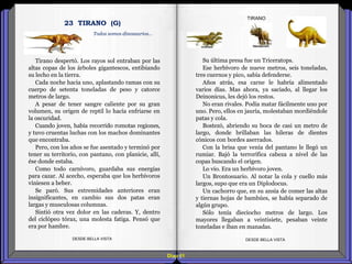 Diap 61
Tirano despertó. Los rayos sol entraban por las
altas copas de los árboles gigantescos, entibiando
su lecho en la tierra.
Cada noche hacia uno, aplastando ramas con su
cuerpo de setenta toneladas de peso y catorce
metros de largo.
A pesar de tener sangre caliente por su gran
volumen, su origen de reptil lo hacía enfriarse en
la oscuridad.
Cuando joven, había recorrido romotas regiones,
y tuvo cruentas luchas con los machos dominantes
que encontraba.
Pero, con los años se fue asentado y terminó por
tener su territorio, con pantano, con planicie, allí,
ése donde estaba.
Como todo carnívoro, guardaba sus energías
para cazar. Al acecho, esperaba que los herbívoros
viniesen a beber.
Se paró. Sus extremidades anteriores eran
insignificantes, en cambio sus dos patas eran
largas y musculosas columnas.
Sintió otra vez dolor en las caderas. Y, dentro
del ciclópeo tórax, una molesta fatiga. Pensó que
era por hambre.
DESDE BELLA VISTA DESDE BELLA VISTA
Su última presa fue un Triceratops.
Ese herbívoro de nueve metros, seis toneladas,
tres cuernos y pico, sabía defenderse.
Años atrás, esa carne le habría alimentado
varios días. Mas ahora, ya saciado, al llegar los
Deinonicus, les dejó los restos.
No eran rivales. Podía matar fácilmente uno por
uno. Pero, ellos en jauría, molestaban mordiéndole
patas y cola.
Bostezó, abriendo su boca de casi un metro de
largo, donde brillaban las hileras de dientes
cónicos con bordes aserrados.
Con la brisa que venía del pantano le llegó un
rumiar. Bajó la terrorífica cabeza a nivel de las
copas buscando el origen.
Lo vio. Era un herbívoro joven.
Un Brontosuario. Al notar la cola y cuello más
largos, supo que era un Diplodocus.
Un cachorro que, en su ansia de comer las altas
y tiernas hojas de bambúes, se había separado de
algún grupo.
Sólo tenía dieciocho metros de largo. Los
mayores llegaban a veintisiete, pesaban veinte
toneladas e iban en manadas.
TIRANO
Todos somos dinosaurios…
23 TIRANO (G)
 