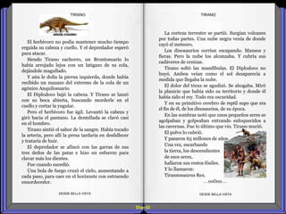 Diap 62
El herbívoro no podía mantener mucho tiempo
erguida su cabeza y cuello. Y el depredador esperó
para atacar.
Siendo Tirano cachorro, un Brontosuario lo
había arrojado lejos con un latigazo de su cola,
dejándole magullado.
Y aún le dolía la pierna izquierda, donde había
recibido un mazazo del extremo de la cola de un
agónico Anquilosuario.
El Diplodoco bajó la cabeza. Y Tirano se lanzó
con su boca abierta, buscando morderle en el
cuello y cortar la yugular.
Pero el herbívoro fue ágil. Levantó la cabeza y
giró hacia el pantano. La dentellada se clavó casi
en el hombro.
Tirano sintió el sabor de la sangre. Había tocado
la arteria, pero allí la presa tardaría en desfallecer
y trataría de huir.
El depredador se afincó con las garras de sus
tres dedos de las patas e hizo un esfuerzo para
clavar más los dientes.
Fue cuando sucedió.
Una bola de fuego cruzó el cielo, aumentando a
cada paso, para caer en el horizonte con estruendo
ensordecedor.
DESDE BELLA VISTA DESDE BELLA VISTA
La corteza terrestre se partió. Surgían volcanes
por todas partes. Una nube negra venía de donde
cayó el meteoro.
Los dinosaurios corrían escapando. Mansos y
fieras. Pero la nube los alcanzaba. Y cubría sus
cadáveres de cenizas.
Tirano soltó las mandíbulas. El Diplodoco no
huyó. Ambos veían como el sol desaparecía a
medida que llegaba la nube.
El dolor del tórax se agudizó. Se ahogaba. Miró
la planicie que había sido su territorio y donde él
había sido el rey. Todo era oscuridad.
Y en su primitivo cerebro de reptil supo que era
el fin de él, de los dinosaurios, de su época.
En las sombras notó que unos pequeños seres se
agolpaban y golpeaban entrando enloquecidos a
las cavernas. Fue lo último que vio. Tirano murió.
El polvo lo cubrió.
Y pasaron 65 millones de años.
Una vez, escarbando
la tierra, los descendientes
de esos seres,
hallaron sus restos fósiles.
Y lo llamaron:
Tirannosaurus Rex.
…oo0oo…
TIRANOTIRANO
 