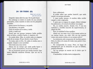 Diap 63
Despertó. Quiso abrir los ojos. No lo pudo hacer.
Sin embargo se sintió en medio de una extraña
penumbra, como cuando se mira con los párpados
cerrados.
Quiso mover los brazos, y no pudo.
Las piernas, y no pudo.
Girar el cuerpo en la cama, y nada.
Gritó, y nada oyó.
Pensó que era porque tampoco había podido
abrir su boca, o emitir el grito, o, siquiera, oír.
No sentía dolor. Más, no sentía nada en ninguna
parte de su cuerpo. Ni por dentro ni por fuera.
No tenía calor ni frío. No sabía si estaba seco o
mojado. Limpio o con suciedad.
Solo tenía una cosa cierta:
Ahora era un cuerpo que nada podía hacer o
sentir. Y ayer, al acostarse, era un ser normal.
Por un momento pensó que estaba muerto. Que
había fallecido mientras dormía. Que así era la
muerte.
DESDE BELLA VISTA DESDE BELLA VISTA
Pero, reflexionó.
Si podía saber que estaba inmóvil, que nada
sentía, era porque pensaba.
Y, para poder pensar, el cerebro debe recibir
sangre y estar oxigenada.
Y, para que se oxigene la sangre, deben trabajar
los pulmones y el corazón bombear esa sangre.
No, no estaba muerto. Estaba vivo. Y con esa
instintiva y terrible reacción de supervivencia, se
alegró de ello.
Pero, la realidad le hizo meditar.
¿Estar así, era estar vivo? ¿Una mente activa en
un cuerpo inerte, era vida? ¿No era tan muerte
como una mente extinta en un cuerpo activo?
La existencia está compuesta de muchas partes.
Pero, la vida es la suma de todas esas partes vivas.
Es un todo.
No comprendía la causa. Pero, en lugar de
desesperarse por la situación en que se hallaba,
prefería filosofar.
Tal vez porque su mente era lo único que le
funcionaba.
Y haciéndolo, le daba cierta resignación.
UN TODO
Mejor ser o no ser…
que ser y no ser.
24 UN TODO (G)
 
