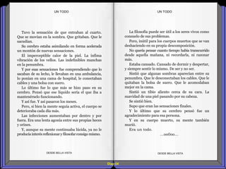 Diap 64
Tuvo la sensación de que entraban al cuarto.
Que se movían en la sombra. Que gritaban. Que le
sacudían.
Su cerebro estaba asimilando en forma acelerada
un montón de nuevas sensaciones.
El imperceptible calor de la piel. La ínfima
vibración de los vellos. Las indefinibles manchas
en la penumbra.
Y por esas sensaciones fue comprendiendo que lo
sacaban de su lecho, le llevaban en una ambulancia,
lo ponían en una cama de hospital, le conectaban
cables y una bolsa con suero.
Lo último fue lo que más se hizo paso en su
cerebro. Pensó que ese líquido sería el que iba a
mantenérselo funcionando.
Y así fue. Y así pasaron los meses.
Pero, si bien la mente seguía activa, el cuerpo se
deterioraba cada día más.
Las infecciones aumentaban por dentro y por
fuera. Era una lenta agonía entre sus propias heces
y orines.
Y, aunque su mente continuaba lúcida, ya no le
producía interésreflexionary filosofarconsigo mismo.
DESDE BELLA VISTA DESDE BELLA VISTA
La filosofía puede ser útil a los seres vivos como
consuelo de sus problemas.
Pero, inútil para los cuerpos muertos que se van
deshaciendo en su propia descomposición.
No quería pensar cuanto tiempo había transcurrido
desde aquella mañana, ni recordarla, ni razonar
más.
Estaba cansado. Cansado de dormir y despertar,
y siempre sentir lo mismo. De ser y no ser.
Sintió que algunas sombras aparecían entre su
penumbra. Que le desconectaban los cables. Que le
quitaban la bolsa de suero. Que le acomodaban
mejor en la cama.
Sintió un tibio aliento cerca de su cara. La
suavidad de una piel pasando por su cabeza.
Se sintió bien.
Supo que eran las sensaciones finales.
Y lo último que su cerebro pensó fue un
agradecimiento para esa persona.
Y en su cuerpo muerto, su mente también
murió.
Era un todo.
…oo0oo…
UN TODOUN TODO
 
