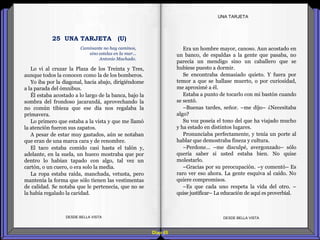 Diap 65
Lo vi al cruzar la Plaza de los Treinta y Tres,
aunque todos la conocen como la de los bomberos.
Yo iba por la diagonal, hacia abajo, dirigiéndome
a la parada del ómnibus.
Él estaba acostado a lo largo de la banca, bajo la
sombra del frondoso jacarandá, aprovechando la
no común tibieza que ese día nos regalaba la
primavera.
Lo primero que estaba a la vista y que me llamó
la atención fueron sus zapatos.
A pesar de estar muy gastados, aún se notaban
que eran de una marca cara y de renombre.
El taco estaba comido casi hasta el talón y,
adelante, en la suela, un hueco mostraba que por
dentro lo habían tapado con algo, tal vez un
cartón, o un cuero, o era solo la media.
La ropa estaba raída, manchada, vetusta, pero
mantenía la forma que sólo tienen las vestimentas
de calidad. Se notaba que le pertenecía, que no se
la había regalado la caridad.
DESDE BELLA VISTA DESDE BELLA VISTA
Era un hombre mayor, canoso. Aun acostado en
un banco, de espaldas a la gente que pasaba, no
parecía un mendigo sino un caballero que se
hubiese puesto a dormir.
Se encontraba demasiado quieto. Y fuera por
temor a que se hallase muerto, o por curiosidad,
me aproximé a él.
Estaba a punto de tocarlo con mi bastón cuando
se sentó.
–Buenas tardes, señor. –me dijo– ¿Necesitaba
algo?
Su voz poseía el tono del que ha viajado mucho
y ha estado en distintos lugares.
Pronunciaba perfectamente, y tenía un porte al
hablar que demostraba fineza y cultura.
–Perdone… –me disculpé, avergonzado– sólo
quería saber si usted estaba bien. No quise
molestarlo.
–Gracias por su preocupación. –y comentó– Es
raro ver eso ahora. La gente esquiva al caído. No
quiere compromisos.
–Es que cada uno respeta la vida del otro. –
quise justificar– La educación de aquí es proverbial.
UNA TARJETA
Caminante no hay caminos,
sino estelas en la mar...
Antonio Machado.
25 UNA TARJETA (U)
 