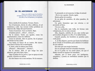 Diap 67
Seis y media de la mañana. Verano. Enero.
En el horizonte, detrás de altos edificios, el sol
comienza a salir. Las escasas nubes predicen un
caluroso día. Salgo del apartamento.
Tomo el ascensor. Toco un botón. Bajo.
¿Cuántos pisos?... ¿Diez?... ¿Cinco?...
Da lo mismo. Todos son iguales, como los
apartamentos, como los edificios.
Cruzo la entrada. Abro la puerta. En el parque
del frente no hay nadie.
Voy hasta un banco de su centro. Me siento.
Aún tiene el fresco de la madrugada.
Y, lento, echo la cabeza para atrás.
¿Pienso?... ¿Recuerdo?... ¿Sueño?...
Da lo mismo. Sólo sé que tengo los ojos
abiertos, que miro lejos, lejos…
Oigo el jadear de un perro y que se apoya en mis
piernas. Acaricio su cabeza.
En otro banco veo a una anciana. No la conozco.
DESDE BELLA VISTA DESDE BELLA VISTA
Y, pensando en mi mascota, le digo al animal:
–No te voy a gustar. Huelo a gata.
Siento gritar mi nombre.
Es un grito de asombro, de años pasados, de
añoranzas.
Un grito femenino que me retorna a mi
juventud, al liceo.
Y la veo a ella.
Era la muchacha más bella, de formas más
voluptuosas, de voz más sensual.
Alta, elegante, cabellos de oro, ojos verdes que
provocaban ahogarse en ellos. Y se sabía bonita.
Cuando pasaba, los hombres se paraban para
verla pasar.
Y, al ella alejarse, parecía que hasta las baldosas
de la vereda se levantaban para admirar el ondular
de sus caderas.
Era más que una mujer hermosa.
Era un ejemplo total de la hembra humana.
No se le podía ver sin sentir deseo, sin que el
libido varonil se irguiese de inmediato.
Además, por si fuese poco, era inteligente,
simpática, y poseía un melodioso nombre que la
definía.
EL ESCENSOR
Llega una edad en que los hombres,
en lugar de tener un pene, tienen una pena.
Las Mil y Una Carigiadas y Carajeadas.
26 EL ASCENSOR (U)
 