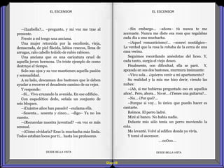 Diap 68
–¿Luzbella?... –pregunto, y mi voz me trae al
presente.
Frente a mí tengo una anciana.
Una mujer retorcida por la escoliosis, vieja,
demacrada, de piel flácida, labios resecos, llena de
arrugas, ralo cabello teñido de rubio rabioso.
Una anciana que es una caricatura cruel de
aquella joven hermosa. Un triste ejemplo de como
destruye el tiempo.
Solo sus ojos y su voz mantienen aquella pasión
y sensualidad.
A su lado, descansan dos bastones que le deben
ayudar a recorrer el decadente camino de su vejez.
Y responde:
–Sí… Vivo cruzando la avenida. En ese edificio.
Con esquelético dedo, señala un conjunto de
seis bloques.
–¡Cuántos años han pasado! –exclama ella.
–Sesenta… sesenta y cinco… –digo– Ya no los
cuento.
–¿Recuerdas nuestra juventud? –su voz es más
sensual.
–¿Cómo olvidarla? Eras la muchacha más linda.
Todos estaban locos por ti… hasta los profesores.
DESDE BELLA VISTA DESDE BELLA VISTA
–Sin embargo… –añora– tú nunca te me
acercaste. Nunca me diste esa rosa que regalabas
cada día a una muchacha.
–¡Aquel romanticismo!... –sonreí nostálgico–
La verdad que la rosa la robaba de la cerca de una
casa vecina.
Seguimos recordando anécdotas del liceo. Y,
cada tanto, surgía el viejo deseo.
Finalmente, con dificultad, ella se paró. Y,
apoyada en sus dos bastones, murmura insinuante:
–Vivo sola… ¿quieres venir a mi apartamento?
Su realidad y la mía me hizo decir, viendo las
nubes:
–¡Ah, si me hubieras preguntado eso en aquellos
años!.. Pero, ahora… No sé… ¿Tienes una guitarra?...
–No… ¿Por qué?...
–Porque si voy… lo único que puedo hacer es
cantarte.
Reímos. El perro ladró.
Miré al banco. No había nadie.
Delante mío sólo tenía un perro moviendo la
cola.
Me levanté. Volví al edifico donde yo vivía.
Y tomé el ascensor.
…oo0oo…
EL ESCENSOREL ESCENSOR
 