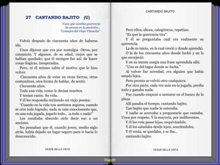Diap 69
Volvió después de cincuenta años de haberse
ido.
Unos dijeron que era por nostalgia. Otros, por
cansancio. Y algunos, de su edad, viejos que se
habían quedado; que él siempre fue así: de hacer
cosas ilógicas, inesperadas.
Pero, ni él mismo sabía el motivo que le hizo
volver.
Cincuenta años de estar en otras tierras, otras
costumbres, otra forma de hablar, de sentir.
Cincuenta años.
Toda una vida, como le decían muchos.
Y tenían razón. Su vida.
Y él les respondía recitando un viejo poema:
“Cuando en la vida nos sentimos seguros, cuando
se cree todo logrado; nada es más emocionante que,
en una sola jugada, jugarlo todo... ¡a todo o nada!”
Les resultaba absurdo oírle decir eso a un
anciano.
No pensaban que él, cuando joven, medio siglo
atrás, había dejado un lugar seguro para ir hacia lo
desconocido.
DESDE BELLA VISTA DESDE BELLA VISTA
Pero ellos, ahora, categóricos, repetían:
“Es que la querencia tira”.
Y él se preguntaba cuál era realmente su
querencia.
La de su inicio, en la cual creció y donde aprendió.
O la de los cincuenta años donde luchó y en la
que envejeció.
Y en su mente surgía una frase aprendida allá:
“Uno es del lugar donde se lucha.”
Al volver fue novedad, era alguien que había
estado lejos.
Pero pronto se volvió otro cualquiera.
Por otra parte, cada vez más en la jugada, perdía
todo y ganaba nada.
Fue cuando empezó a sentarse en el banco de la
plaza.
Allí pasaba el tiempo, cantando bajito.
Tan bajito que nadie le entendía.
Y nadie se acercaba a preguntarle que cantaba.
Unos por respeto. Y la mayoría, por indiferentes.
Y él los veía pasar lejos, esquivándole.
Y él los saludaba desde lejos, sonriéndoles.
Y él venía, se quedaba, y se iba…
cantando bajito.
CANTANDO BAJITO
Vaca que cambia querencia
Se atrasa en la parición...
"Consejos del Viejo Vizcacha"
27 CANTANDO BAJITO (U)
 