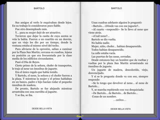 Diap 7
BARTOLOBARTOLO
Sus amigos al verlo le esquivaban desde lejos.
En su trabajo lo consideraron poco fiable.
Fue otro desempleado más.
Y… para su mujer dejó de ser atractivo.
Tuvieron que dejar la casita de cuya azotea se
veía la bahía. Fueron a un cuartito en un desván,
que un viejo les dio por un tiempo, donde la
ventana estaba al mismo nivel del techo.
Para aliviarse de la opresión, salían a caminar
por la Plaza San Martín; cercana en cuadras, lejana
en posición ya que era frecuentada por la clase
media de los edificios circundantes.
Pasó el Día de Reyes.
Cierto primo de la señora, chofer de transportes,
le trajo al nene un ómnibus de juguete.
Era el único regalo que había tenido.
Y Bartolo, el nene, la señora y el chofer fueron a
la plaza. Y mientras la mujer y el primo hablaban
en un banco, padre e hijo hacían rodar el pequeño
ómnibus de madera.
De pronto, Bartolo se fue alejando mientras
arrastraba con una cuerdita al juguete.
Y se iba, se iba.
DESDE BELLA VISTA DESDE BELLA VISTA
Unas cuadras adelante alguien le preguntó:
–Bartolo... ¿Dónde vas con ese juguete?..
–Al cuarto –respondió– Se lo llevo al nene que
viene atrás.
–¿Cuál nene?...
Bartolo se dio vuelta.
No había nadie.
Mujer, niño, chofer… habían desaparecido.
Todos habían desaparecido.
La calle estaba vacía.
Las puertas de las casas, cerradas.
Desde entonces hay un hombre que da vueltas y
vueltas por la plaza San Martín arrastrando un
ómnibus de juguete.
Un juguete de madera, descolorido, viejo,
desvencijado.
Y si se le pregunta donde va con eso, siempre
responde:
–Se lo tengo que devolver al nene… al nene de
Bartolo…
Y, se marcha repitiendo con voz desquiciada:
–De Bartolo… de Bartolo… de Bartolo…
Cosas de un nombre.
…oo0oo…
 