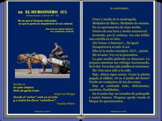 Diap 71
DESDE BELLA VISTA
Cinco y media de la madrugada.
Mediados de Marzo. Mediados de semana.
En un apartamento de clase media.
Dentro de una hora y media amanecerá.
Acostado, por la ventana, veo aún brillar
una estrella en el cielo.
¿Es Venus, o Saturno?... Da igual.
Desaparecerá al salir el sol.
Ella en la noche resurgirá. ¿Yo?... quizás.
Me levanto. Voy en la penumbra.
La gata maúlla pidiendo su desayuno. Lo
preparo mientras me refriega ronroneando.
Se lo doy.Ya no haymás maúllosni ronroneos.
Me visto para salir a la calle.
Bajo. Afuera sigue oscuro. Cruzo la placita
pegada al edificio. ¿O es el jardín del frente?
Puede ser cualquiera de las dos cosas.
Hoy se confunde todo, definiciones,
nombres, finalidades,.
En el centro hay un recuadro de pedregullo
y cuatro bancos. Ninguno queda viendo el
bloque de apartamentos.
EL HURGONERO
22 EL HURGONERO (U)
(Presentación anterior Nº 10)
DESDE BELLA VISTA
No es que el Uruguay esté pobre,
es que la gente se empobreció en sus valores.
Discurso de Tabaré Vázquez
en La Estancia, Caracas
Sucede en
Un país utópico
lleno de gente irreal…
Jorge Luis Borges
Donde el “señor” está en el cielo
y a todos les dicen “caballero”.
Gracián Solirio
 