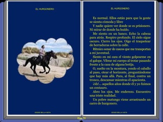 Diap 72
DESDE BELLA VISTA
EL HURGONERO
DESDE BELLA VISTA
EL HURGONERO
Es normal. Ellos están para que la gente
se sienta cómoda y libre
Y nadie quiere ver donde se es prisionero.
Ni mirar de donde ha huído.
Me siento en un banco. Echo la cabeza
para atrás. Respiro profundo. El cielo sigue
oscuro. Cierro los ojos. Oigo el traquetear
de herraduras sobre la calle.
Rítmico sonar de cascos que me transportan
a mi juventud.
Siento en mi cara el viento golpearme en
el galope. Vibrar mi cuerpo al trotar pasando
frente a la casa de alguna botija.
O, suelto en la montura, yendo el caballo
al paso, otear el horizonte, preguntándome
que hay más allá. Para, al final, contra un
tronco, descansar mientras él apacienta.
¡Ah!... aquellos años donde él y yo fuimos
un centauro.
Abro los ojos. Me enderezo. Encuentro
una triste realidad.
Un pobre matungo viene arrastrando un
carro de hurgonero.
 