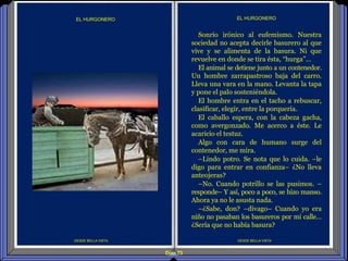 Diap 73
DESDE BELLA VISTA
EL HURGONERO
DESDE BELLA VISTA
EL HURGONERO
Sonrío irónico al eufemismo. Nuestra
sociedad no acepta decirle basurero al que
vive y se alimenta de la basura. Ni que
revuelve en donde se tira ésta, “hurga”…
El animal se detiene junto a un contenedor.
Un hombre zarrapastroso baja del carro.
Lleva una vara en la mano. Levanta la tapa
y pone el palo sosteniéndola.
El hombre entra en el tacho a rebuscar,
clasificar, elegir, entre la porquería.
El caballo espera, con la cabeza gacha,
como avergonzado. Me acerco a éste. Le
acaricio el testuz.
Algo con cara de humano surge del
contenedor, me mira.
–Lindo potro. Se nota que lo cuida. –le
digo para entrar en confianza– ¿No lleva
anteojeras?
–No. Cuando potrillo se las pusimos. –
responde– Y así, poco a poco, se hizo manso.
Ahora ya no le asusta nada.
–¿Sabe, don? –divago– Cuando yo era
niño no pasaban los basureros por mi calle…
¿Sería que no había basura?
 