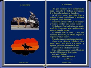 Diap 74
DESDE BELLA VISTA
EL HURGONERO
DESDE BELLA VISTA
EL HURGONERO
–Es que entonces no se desperdiciaba
nada. –comenta él– Todo se aprovechaba.
O se daba a las gallinas, al chancho…
–Y si eran restos inservibles iban a
rellenar el hueco que había en el baldío de
la esquina. –digo añorante.
El hombre sale de dentro. El contenedor,
el carro, el hombre, todo huele a basura.
El caballo, no. Éste huele a tierra, a monte,
a salvaje. El matungo parece guiñarme con
sus enormes ojos negros.
El hombre sube al carro. Y, con una
sacudida de riendas, el caballo empieza a
alejarse llevando el carro.
El hombre gira y me saluda mientras dice:
–Eran otros tiempos, caballero. Otra
gente. Ahora, todo se tira a la basura… y
algunos, para vivir, buscamos en ella.
Le respondo el saludo con la mano.
El sol está comenzando a salir. Me siento
extraño. El hurgonero tiene razón.
Yo soy un caballero.
Por que yo… anduve a caballo.
…oo0oo…
 