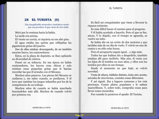 Diap 75
Miró por la ventana hacia la bahía.
La tarde era serena.
El viento no corría, ni siquiera en ese alto piso.
El agua estaba tan quieta que reflejabas las
gigantescas grúas del puerto.
Dos de ellas estaban descargando, de un también
enorme barco, los contenedores.
Éstos, en la playa de depósito, se iban apilando
en diversidad de colores.
Pensó en su infancia. En esa época no había
contenedores, los barcos eran chicos y solo
existían unas pequeñas grúas que le hacían
recordar las que él armaba con el Mecano.
Muchos años pasaron. Las piezas del Mecano se
oxidaron y, sin saber cuando, se perdieron. Y él
tuvo que cambiar los juegos infantiles por los de la
competencia de un trabajo.
Muchos años de cuando se había marchado
buscándolos más allá. Muchos de cuando volvió
por primera vez.
DESDE BELLA VISTA DESDE BELLA VISTA
Es fácil ser conquistador que viene a llevarse la
riqueza existente.
Es más difícil hacer el camino para el progreso.
Y él había ayudado a hacerlo. Pero el que se fue,
añora. Y lo dejado, con el tiempo se agranda, se
vuelve un mito.
Se había ido en un avión de dos motores y que
tardaba más de un día de vuelo. Y volvió en uno de
cuatro y en sólo ocho horas.
Pero el aeropuerto seguía igual… y algo más.
Todos los que habían ido a despedirlo, también
estaban allí para recibirlo. Más aún, él venía con
los hijos de él tenidos en esos años, y ellos con los
tenidos por ellos en ese tiempo.
Desde el momento en que bajó, se volvió
novedad.
Venía de afuera, hablaba distinto, tenía otro acento,
actuaba de otra forma, contaba cosas diferentes.
Y así siguió. Iba a lugares comunes y los veía
preciosos. Comía platos populares y le sabían
maravillosos. Y, sobre todo, compraba cosas para
llevar como recuerdos.
Fue cuando le pusieron el apodo: El Turista.
EL TURISTA
Esa inexplicable atracción e instintivo recelo
que nos produce el que viene de otro lado.
28 EL TURISTA (U)
 