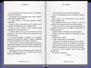 Diap 76
Él reía cuando se lo decían. Pero, en lo íntimo,
sentía cierta tristeza.
Un turista es un extranjero que viene a gastar
aquí lo que ha ganado allá.
Y, como turista, a las pocas semanas, debió
marcharse.
Luego se hizo costumbre que él volviese cada
dos años al reencuentro con lo dejado aquí.
Pero, en cada retorno, había menos gente
esperándolo en el aeropuerto.
Y fueron cada vez menos las reuniones con los
parientes y con los amigos para escucharle sus
cuentos de allá.
La mayoría estaban ocupados en su propia
lucha por el sobrevivir diario. Y algunos faltaban
por que se habían ido a ese lugar sin retorno.
Con los años, se fueron espaciando los retornos.
Menos hijos venían con él, menos hijos estaban con
los menos que se reencontraba, menos cuentos tenía
para decir.
Hasta que una vez la añoranza se hizo fuerte. O,
a él le faltaban fuerzas y le sobraban años para
seguir en la realidad de allá.
DESDE BELLA VISTA DESDE BELLA VISTA
Y retornó en busca del mito de lo dejado.
Pero, en todas partes pasa el tiempo Y todo lo
cambia.
Fue a vivir a un apartamento, en un barrio,
como cualquier otro.
Sin embargo, fuese por el acento, o por sus
actitudes, le seguían diciendo ese sobrenombre.
Cierto día entró al local donde compraba las
verduras. Una pareja lo atendía. Jóvenes que se
abrían un futuro.
También ellos lo llamaban con aquel apodo.
Pidió un poco de perejil. La muchacha le trajo
un atadito.
Él dijo que era chico.
Y ella, comprensiva, le respondió:
–Es que por la temporada está muy caro, Don…
Y dijo el nombre de él, con confianza y amistad.
El hombre sonrió feliz. Se sintió un vecino más.
Ella se preocupaba de lo que a él le iba a costar.
Ya no era el que gastaba aquí lo que había
ganado allá.
Ya no era… El Turista.
…oo0oo…
EL TURISTAEL TURISTA
 