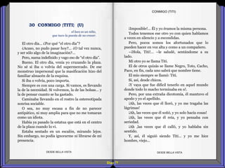 Diap 77
El otro día… ¿Por qué “el otro día”?
¿Acaso, no pudo pasar hoy?... ¿O tal vez nunca,
y ser sólo algo de la imaginación?...
Pero, suena indefinido y vago eso de “el otro día”.
Bueno. El otro día, venía yo cruzando la plaza.
No sé si iba o volvía del supermercado. De ese
monstruo impersonal que la masificación hizo del
familiar almacén de la esquina.
Si iba o volvía, poco importa.
Siempre es con una carga. Si vamos, es llevando
la de la necesidad. Si volvemos, la de las bolsas… y
la de pensar cuanto se ha gastado.
Caminaba llevando en el rostro la estereotipada
sonrisa sociable.
O sea, no muy escasa a fin de no parecer
antipático, ni muy amplia para que no me tomaran
como un idiota.
Había ya pasado la estatua que está en el centro
de la plaza cuando lo vi.
Estaba sentado en un escalón, mirando lejos.
Sin embargo, no podía ignorarme ni librarse de mi
presencia.
DESDE BELLA VISTA DESDE BELLA VISTA
¡Imposible!... Él y yo éramos la misma persona.
Todos tenemos ese otro yo con quien hablamos
a veces en silencio y a escondidas.
Pero, pocos somos los afortunados que lo
pueden hacer en voz alta y como a un compañero.
–¡Hola, Titi!... –le saludé, sentándome a su
lado.
Mi otro yo se llama Titi.
El de otros quizás se llame Negro, Toto, Cacho,
Paco, en fin, cada uno sabrá que nombre tiene.
El mío siempre se llamó: Titi.
Sí, así, desde chicos.
¡Y vaya que fue difícil tenerlo en aquel mundo
donde todo lo macho terminaba en o!.
Pero, por una extraña dicotomía, él mantuvo el
apodo y yo el apellido.
¡Ah, las veces que él lloró, y yo me tragaba las
lágrimas!
¡Ah, las veces que él soñó, y yo solo hacía cosas!
¡Ah, las veces que él reía, y yo pensaba con
seriedad.
¡Ah ,las veces que él calló, y yo hablaba sin
sentido.
Y, así, él siguió siendo Titi… y yo me hice
hombre, viejo...
CONMIGO (TITI)
el loco es un niño,
que tuvo la poesía de no crecer.
30 CONMIGO {TITI} (U)
 