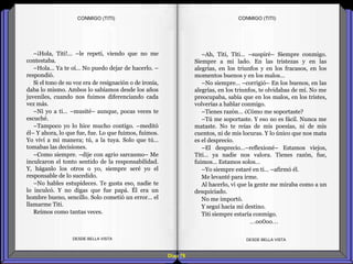 Diap 78
–¡Hola, Titi!... –le repetí, viendo que no me
contestaba.
–Hola… Ya te oí… No puedo dejar de hacerlo. –
respondió.
Si el tono de su voz era de resignación o de ironía,
daba lo mismo. Ambos lo sabíamos desde los años
juveniles, cuando nos fuimos diferenciando cada
vez más.
–Ni yo a ti… –musité– aunque, pocas veces te
escuché.
–Tampoco yo lo hice mucho contigo. –meditó
él– Y ahora, lo que fue, fue. Lo que fuimos, fuimos.
Yo viví a mi manera; tú, a la tuya. Solo que tú…
tomabas las decisiones.
–Como siempre. –dije con agrio sarcasmo– Me
inculcaron el tonto sentido de la responsabilidad.
Y, háganlo los otros o yo, siempre seré yo el
responsable de lo sucedido.
–No hables estupideces. Te gusta eso, nadie te
lo inculcó. Y no digas que fue papá. Él era un
hombre bueno, sencillo. Solo cometió un error… el
llamarme Titi.
Reímos como tantas veces.
DESDE BELLA VISTA DESDE BELLA VISTA
–Ah, Titi, Titi… –suspiré– Siempre conmigo.
Siempre a mi lado. En las tristezas y en las
alegrías, en los triunfos y en los fracasos, en los
momentos buenos y en los malos…
–No siempre… –corrigió– En los buenos, en las
alegrías, en los triunfos, te olvidabas de mí. No me
preocupaba, sabía que en los malos, en los tristes,
volverías a hablar conmigo.
–Tienes razón… ¿Cómo me soportaste?
–Tú me soportaste. Y eso no es fácil. Nunca me
mataste. No te reías de mis poesías, ni de mis
cuentos, ni de mis locuras. Y lo único que nos mata
es el desprecio.
–El desprecio…–reflexioné– Estamos viejos,
Titi… ya nadie nos valora. Tienes razón, fue,
fuimos… Estamos solos…
–Yo siempre estaré en ti… –afirmó él.
Me levanté para irme.
Al hacerlo, vi que la gente me miraba como a un
desquiciado.
No me importó.
Y seguí hacia mi destino.
Titi siempre estaría conmigo.
…oo0oo…
CONMIGO (TITI)CONMIGO (TITI)
 