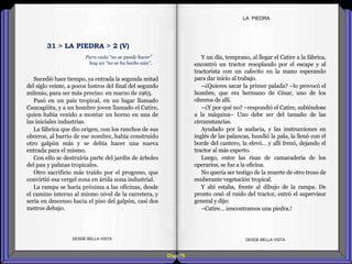 Diap 79
Sucedió hace tiempo, ya entrada la segunda mitad
del siglo veinte, a pocos lustros del final del segundo
milenio, para ser más preciso: en marzo de 1965.
Pasó en un país tropical, en un lugar llamado
Caucagüita, y a un hombre joven llamado el Catire,
quien había venido a montar un horno en una de
las iniciales industrias.
La fábrica que dio origen, con los ranchos de sus
obreros, al barrio de ese nombre, había construido
otro galpón más y se debía hacer una nueva
entrada para el mismo.
Con ello se destruiría parte del jardín de árboles
del pan y palmas tropicales.
Otro sacrificio más traído por el progreso, que
convirtió esa vergel zona en árida zona industrial.
La rampa se haría próxima a las oficinas, desde
el camino interno al mismo nivel de la carretera, y
sería en descenso hacia el piso del galpón, casi dos
metros debajo.
DESDE BELLA VISTA DESDE BELLA VISTA
Y un día, temprano, al llegar el Catire a la fábrica,
encontró un tractor resoplando por el escape y al
tractorista con un cafecito en la mano esperando
para dar inicio al trabajo.
–¿Quieres sacar la primer palada? –lo provocó el
hombre, que era hermano de César, uno de los
obreros de allí.
–¿Y por qué no? –respondió el Catire, subiéndose
a la máquina– Uno debe ser del tamaño de las
circunstancias.
Ayudado por la audacia, y las instrucciones en
inglés de las palancas, hundió la pala, la llenó con el
borde del cantero, la elevó… y allí frenó, dejando el
tractor al más experto.
Luego, entre las risas de camaradería de los
operarios, se fue a la oficina.
No quería ser testigo de la muerte de otro trozo de
exuberante vegetación tropical.
Y ahí estaba, frente al dibujo de la rampa. De
pronto cesó el ruido del tractor, entró el supervisor
general y dijo:
–Catire… ¡encontramos una piedra.!
LA PIEDRA
Para cada “no se puede hacer”
hay un “no se ha hecho aún”.
31 > LA PIEDRA > 2 (V)
 