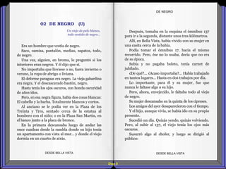 Diap 8
DE NEGRO
Era un hombre que vestía de negro.
Saco, camisa, pantalón, medias, zapatos, todo,
de negro.
Una vez, alguien, en broma, le preguntó si los
interiores eran negros. Y él dijo que sí.
No importaba que lloviese o no, fuera invierno o
verano, la ropa de abrigo o liviana.
El deforme paraguas era negro. La vieja gabardina
era negra. Y el descascarado bastón, negro.
Hasta tenía los ojos oscuros, con honda oscuridad
de años idos.
Pero, en esa negra figura, había dos cosas blancas:
El cabello y la barba. Totalmente blancos y cortos.
Al anciano se le podía ver en la Plaza de los
Treinta y Tres, sentado cerca de la estatua al
bombero con el niño; o en la Plaza San Martín, en
el banco junto a la placa de bronce.
En la primera descansaba luego de andar las
once cuadras desde la rambla donde su hijo tenía
un apartamento con vista al mar… y donde el viejo
dormía en un cuarto de atrás.
DESDE BELLA VISTA DESDE BELLA VISTA
Después, tomaba en la esquina el ómnibus 137
para ir a la segunda, distante unos tres kilómetros.
Allí, en Bella Vista, había vivido con su mujer en
una casita cerca de la bahía.
Podía tomar el ómnibus 17, hacia el mismo
recorrido. Pero, ése no lo usaba, decía que no era
de su época.
Subía y no pagaba boleto, tenía carnet de
jubilado.
¿De qué?... ¿Acaso importaba?... Había trabajado
en tantos lugares… Hasta en dos trabajos por día.
Lo importante, para él y su mujer, fue que
nunca le faltase algo a su hijo.
Pero, ahora, envejecido, le faltaba todo al viejo
de negro.
Su mujer descansaba en la quinta de los cipreses.
Los amigos del ayer desaparecieron con el tiempo.
Y el hijo, aunque vivía, se había ido en su propio
presente.
Sucedió un día. Quizás yendo, quizás volviendo.
Pero, al subir al 137, el viejo tenía los ojos más
oscuros.
Susurró algo al chofer, y luego se dirigió al
público:
02 DE NEGRO (U)
Un viejo de pelo blanco,
todo vestido de negro…
 