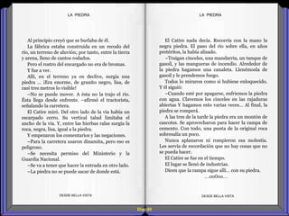 Diap 80
Al principio creyó que se burlaba de él.
La fábrica estaba construida en un recodo del
río, un terreno de aluvión; por tanto, entre la tierra
y arena, lleno de cantos rodados.
Pero el rostro del encargado no era de bromas.
Y fue a ver.
Allí, en el terreno ya en declive, surgía una
piedra … ¡Era enorme, de granito negro, lisa, de
casi tres metros lo visible!
–No se puede mover. A ésta no la trajo el río.
Ésta llega desde enfrente. –afirmó el tractorista,
señalando la carretera.
El Catire miró. Del otro lado de la vía había un
escarpado cerro. Su vertical talud limitaba el
ancho de la vía. Y, entre las hierbas ralas surgía la
roca, negra, lisa, igual a la piedra.
Y empezaron los comentarios y las negaciones.
–Para la carretera usaron dinamita, pero eso es
peligroso.
–Se necesita permiso del Ministerio y la
Guardia Nacional.
–Se va a tener que hacer la entrada en otro lado.
–La piedra no se puede sacar de donde está.
DESDE BELLA VISTA DESDE BELLA VISTA
El Catire nada decía. Recorría con la mano la
negra piedra. El paso del río sobre ella, en años
pretéritos, la había alisado.
–Traigan cinceles, una mandarria, un tanque de
gasoil, y las mangueras de incendio. Alrededor de
la piedra hagamos una canaleta. Llenémosla de
gasoil y le prendemos fuego.
Todos lo miraron como si hubiese enloquecido.
Y él siguió:
–Cuando esté por apagarse, enfriemos la piedra
con agua. Clavemos los cinceles en las rajaduras
abiertas Y hagamos esto varias veces… Al final, la
piedra se romperá.
A las tres de la tarde la piedra era un montón de
cascotes. Se aprovecharon para hacer la rampa de
cemento. Con todo, una punta de la original roca
sobresalía un poco.
Nunca aplanaron ni rompieron esa molestia.
Les servía de recordación que no hay cosas que no
se pueda hacer.
El Catire se fue en el tiempo.
El lugar se llenó de industrias.
Dicen que la rampa sigue allí… con su piedra.
…oo0oo…
LA PIEDRALA PIEDRA
 