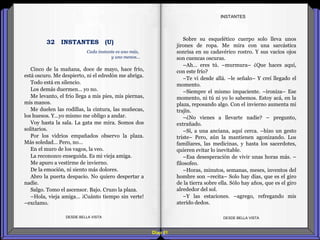Diap 81
Cinco de la mañana, doce de mayo, hace frío,
está oscuro. Me despierto, ni el edredón me abriga.
Todo está en silencio.
Los demás duermen… yo no.
Me levanto, el frío llega a mis pies, mis piernas,
mis manos.
Me duelen las rodillas, la cintura, las muñecas,
los huesos. Y…yo mismo me obligo a andar.
Voy hasta la sala. La gata me mira. Somos dos
solitarios.
Por los vidrios empañados observo la plaza.
Más soledad… Pero, no…
En el muro de los vagos, la veo.
La reconozco enseguida. Es mi vieja amiga.
Me apuro a vestirme de invierno.
De la emoción, ni siento más dolores.
Abro la puerta despacio. No quiero despertar a
nadie.
Salgo. Tomo el ascensor. Bajo. Cruzo la plaza.
–Hola, vieja amiga… ¡Cuánto tiempo sin verte!
–exclamo.
DESDE BELLA VISTA DESDE BELLA VISTA
Sobre su esquelético cuerpo solo lleva unos
jirones de ropa. Me mira con una sarcástica
sonrisa en su cadavérico rostro. Y sus vacíos ojos
son cuencas oscuras.
–Ah… eres tú. –murmura– ¿Que haces aquí,
con este frío?
–Te vi desde allá. –le señalo– Y creí llegado el
momento.
–Siempre el mismo impaciente. –ironiza– Ese
momento, ni tú ni yo lo sabemos. Estoy acá, en la
plaza, reposando algo. Con el invierno aumenta mi
trajín.
–¿No vienes a llevarte nadie? – pregunto,
extrañado.
–Sí, a una anciana, aquí cerca. –hizo un gesto
triste– Pero, aún la mantienen agonizando. Los
familiares, las medicinas, y hasta los sacerdotes,
quieren evitar lo inevitable.
–Esa desesperación de vivir unas horas más. –
filosofeo.
–Horas, minutos, semanas, meses, inventos del
hombre son –recita– Solo hay días, que es el giro
de la tierra sobre ella. Sólo hay años, que es el giro
alrededor del sol.
–Y las estaciones. –agrego, refregando mis
aterido dedos.
INSTANTES
Cada instante es uno más,
y uno menos…
32 INSTANTES (U)
 