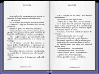 Diap 82
Al verme hacerlo, suelta su risa como si fuese un
castañear de descarnados dientes en la noche.
Y me recuerda.
–En el ecuador, en el trópico, no hay estaciones.
–Bien lo sé… –digo con añoranza– allá, solo hay
primavera.
Me mira y, quizás por compasión, sentencia:
–Seres, animales, cosas, invierno, verano, tierra,
planetas, soles, galaxias, universo, todo compuesto de
lo mismo. Y todos viviendo lo mismo, solo instantes.
–Sí… –acepté escéptico– pero un instante en la
vida del sol es muy distinto que en la vida de una
hormiga.
–Es el mismo. –aseveró– Los instantes no
tienen medida Y cada instante es uno más, y uno
menos. Pero, tienen valor. Y éste será según el que
le demos.
Empezaba a clarear el horizonte. Mi vieja amiga
se levantó. Con el primer rayo de sol comenzó a
diluirse.
Sin embargo, antes de desaparecer, pude oírle
decir:
DESDE BELLA VISTA DESDE BELLA VISTA
–Voy a cumplir con mi deber. Nos veremos
próximamente.
–¿Cuándo? –exclamé esperanzado.
–No lo sé. No lo sabes. Pero… será ese instante.
En la media luz del amanecer empezaron a
cruzar la plaza los personajes de la comedia diaria
del vivir. Hacía tiempo que a mí me habían dejado
como relleno del coro de fondo.
De soslayo, mi miraban sentado en el muro de
los vagos.
Comprendí que debía irme. Me paré.
Nuevamente sentí el frío en todo el cuerpo.
Nuevamente me dolieron todas las articulaciones.
A paso lento, algo encorvado, llegué al edificio.
Me abrió la puerta una vecina que sacaba el
perro al jardín.
Ése era su instante y ése era su valor.
Yo había tenido los míos y mis valores.
Tomé el ascensor. Entré a mi apartamento.
La gata me miró. Todo seguía igual.
Sólo me quedaba esperar… ese instante.
…oo0oo…
INSTANTESINSTANTES
 