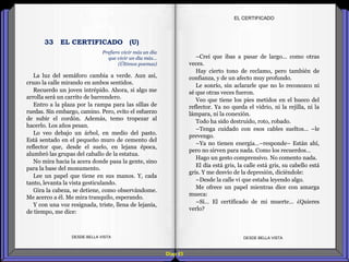 Diap 83
La luz del semáforo cambia a verde. Aun así,
cruzo la calle mirando en ambos sentidos.
Recuerdo un joven intrépido. Ahora, si algo me
arrolla será un carrito de barrendero.
Entro a la plaza por la rampa para las sillas de
ruedas. Sin embargo, camino. Pero, evito el esfuerzo
de subir el cordón. Además, temo tropezar al
hacerlo. Los años pesan.
Lo veo debajo un árbol, en medio del pasto.
Está sentado en el pequeño muro de cemento del
reflector que, desde el suelo, en lejana época,
alumbró las grupas del caballo de la estatua.
No mira hacia la acera donde pasa la gente, sino
para la base del monumento.
Lee un papel que tiene en sus manos. Y, cada
tanto, levanta la vista gesticulando.
Gira la cabeza, se detiene, como observándome.
Me acerco a él. Me mira tranquilo, esperando.
Y con una voz resignada, triste, llena de lejanía,
de tiempo, me dice:
DESDE BELLA VISTA DESDE BELLA VISTA
–Creí que ibas a pasar de largo… como otras
veces.
Hay cierto tono de reclamo, pero también de
confianza, y de un afecto muy profundo.
Le sonrío, sin aclararle que no lo reconozco ni
sé que otras veces fueron.
Veo que tiene los pies metidos en el hueco del
reflector. Ya no queda el vidrio, ni la rejilla, ni la
lámpara, ni la conexión.
Todo ha sido destruido, roto, robado.
–Tenga cuidado con esos cables sueltos… –le
prevengo.
–Ya no tienen energía…–responde– Están ahí,
pero no sirven para nada. Como los recuerdos…
Hago un gesto comprensivo. No comento nada.
El día está gris, la calle está gris, su cabello está
gris. Y me desvío de la depresión, diciéndole:
–Desde la calle vi que estaba leyendo algo.
Me ofrece un papel mientras dice con amarga
mueca:
–Sí… El certificado de mi muerte… ¿Quieres
verlo?
EL CERTIFICADO
Prefiero vivir más un día
que vivir un día más…
(Últimos poemas)
33 EL CERTIFICADO (U)
 