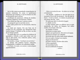 Diap 84
En la vida vamos acumulando comprobantes de
nuestra existencia. Es como si quisiéramos
demostrar que existimos. Y que los demás nos den
un documento que lo afirme.
Certificado de nacimiento. Libreta de estudios.
Diplomas. Registros, Inscripciones. Títulos.
Una cédula que diga que y quienes somos.
Un pasaporte que nos permita mover.
Pero nadie puede tener ese documento. Solo los
deudos.
Lo tomé por respeto. Era una hoja con el
nombre de una compañía que desapareció hace
mucho tiempo. Y fechado un día, un mes y un año
de un tiempo pasado.
Ya estaba algo ocre y se notaban los dobleces de
guardarlo y volverlo a abrir para releer otra vez
más lo allí escrito. Una redacción pulcra, corta,
oficial, determinante.
Un nombre, y luego: “concluyen sus servicios.”
Lo demás, sólo palabras huecas: reducción,
reorganización, o cualquier otro eufemismo similar.
Y al final, a lo sumo, un conciso y estereotipado
agradecimiento.
DESDE BELLA VISTA DESDE BELLA VISTA
–Esto es un aviso de cese. –le aclaro en voz baja
y tontamente.
–De despido. –reafirma él– Ese día dejé de ser
necesario, de ser útil, de producir… Ese día dejé de
hacer… Y vivir es hacer… lo mismo un poema que
una pared. Ese día… morí.
No sabía que decir. Le devolví el papel.
Y, callado, me fui.
Lo dejé sentado sobre un reflector que ya nada
alumbraba, sin vidrio, sin lámpara, con cables
sueltos, sin energía, todo roto.
De espalda a la gente.
Releyendo un papel ajado.
Llegué a mi apartamento. Me miré en el espejo.
Reconocí la imagen que reflejaba.
Era la del viejo con quien había estado hablando.
Fui a un cajón y busqué una carpeta.
Saqué un documento.
Su fecha: muchos, muchos años atrás.
Volvía a guardarlo.
No necesitaba leerlo.
Era mi certificado de muerte.
…oo0oo…
EL CERTIFICADOEL CERTIFICADO
 