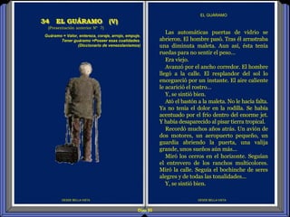 Diap 85
DESDE BELLA VISTA
Las automáticas puertas de vidrio se
abrieron. El hombre pasó. Tras él arrastraba
una diminuta maleta. Aun así, ésta tenía
ruedas para no sentir el peso...
Era viejo.
Avanzó por el ancho corredor. El hombre
llegó a la calle. El resplandor del sol lo
encegueció por un instante. El aire caliente
le acarició el rostro...
Y, se sintió bien.
Ató el bastón a la maleta. No le hacía falta.
Ya no tenía el dolor en la rodilla. Se había
acentuado por el frío dentro del enorme jet.
Y había desaparecido al pisar tierra tropical.
Recordó muchos años atrás. Un avión de
dos motores, un aeropuerto pequeño, un
guardia abriendo la puerta, una valija
grande, unos sueños aún más...
Miró los cerros en el horizonte. Seguían
el entrevero de los ranchos multicolores.
Miró la calle. Seguía el bochinche de seres
alegres y de todas las tonalidades...
Y, se sintió bien.
EL GUÁRAMO
34 EL GUÁRAMO (V)
(Presentación anterior Nº 7)
DESDE BELLA VISTA
Guáramo = Valor, entereza, coraje, arrojo, empuje.
Tener guáramo =Poseer esas cualidades.
(Diccionario de venezolanismos)
 