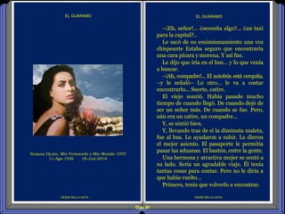 Diap 86
DESDE BELLA VISTA DESDE BELLA VISTA
EL GUÁRAMO
–¡Eh, señor!... ¿necesita algo?... ¿un taxi
para la capital?..
Le sacó de su ensimismamiento una voz
chispeante Estaba seguro que encontraría
una cara pícara y morena. Y así fue.
Le dijo que iría en el bus... y lo que venía
a buscar.
–¡Ah, compadre!... El autobús está cerquita.
–y le señaló– Lo otro... le va a costar
encontrarlo... Suerte, catire.
El viejo sonrió. Había pasado mucho
tiempo de cuando llegó. De cuando dejó de
ser un señor más. De cuando se fue. Pero,
aún era un catire, un compadre...
Y, se sintió bien.
Y, llevando tras de sí la diminuta maleta,
fue al bus. Lo ayudaron a subir. Le dieron
el mejor asiento. El pasaporte le permitía
pasar las aduanas. El bastón, entre la gente.
Una hermosa y atractiva mujer se sentó a
su lado. Sería un agradable viaje. Él tenía
tantas cosas para contar. Pero no le diría a
que había vuelto...
Primero, tenía que volverlo a encontrar.
EL GUÁRAMO
Susana Djuim, Mis Venezuela y Mis Mundo 1955
11-Ago-1936 18-Jun-2016
 
