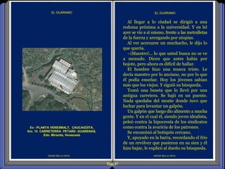 Diap 87
DESDE BELLA VISTA DESDE BELLA VISTA
EL GUÁRAMO
Al llegar a lo ciudad se dirigió a una
redoma próxima a la universidad. Y en lel
ayer se vio a sí mismo, frente a las metralletas
de la fuerza y arengando por utopías.
Al ver acercarse un muchacho, le dijo lo
que quería.
–¡Maestro!... lo que usted busca no se ve
a menudo. Dicen que antes había por
bojote, pero ahora es difícil de hallar.
El hombre hizo una mueca triste. Le
decía maestro por lo anciano, no por lo que
él podía enseñar. Hoy los jóvenes sabían
más que los viejos. Y siguió su búsqueda.
Tomó una buseta que lo llevó por una
antigua carretera. Se bajó en un puente.
Nada quedaba del monte donde tuvo que
luchar para levantar un galpón.
Un galpón que luego dio alimento a mucha
gente. Y en el cual él, siendo joven idealista,
peleó contra la hipocresía de los sindicatos
como contra la avaricia de los patrones.
Se encaminó al botiquín cercano.
Y, apoyado en la barra, recordando el frío
de un revólver que pusieron en su sien y él
hizo bajar, le explicó al dueño su búsqueda.
EL GUÁRAMO
Ex - PLANTA VENESMALT, CAUCAGÜITA,
Km. 15 CARRETERRA PETARE- GUARENAS,
Edo. Miranda, Venezuela
 