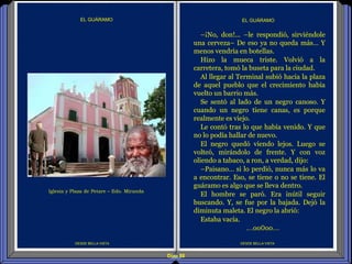 Diap 88
DESDE BELLA VISTA DESDE BELLA VISTA
EL GUÁRAMO
–¡No, don!... –le respondió, sirviéndole
una cerveza– De eso ya no queda más… Y
menos vendría en botellas.
Hizo la mueca triste. Volvió a la
carretera, tomó la buseta para la ciudad.
Al llegar al Terminal subió hacia la plaza
de aquel pueblo que el crecimiento había
vuelto un barrio más.
Se sentó al lado de un negro canoso. Y
cuando un negro tiene canas, es porque
realmente es viejo.
Le contó tras lo que había venido. Y que
no lo podía hallar de nuevo.
El negro quedó viendo lejos. Luego se
volteó, mirándolo de frente. Y con voz
oliendo a tabaco, a ron, a verdad, dijo:
–Paisano… si lo perdió, nunca más lo va
a encontrar. Eso, se tiene o no se tiene. El
guáramo es algo que se lleva dentro.
El hombre se paró. Era inútil seguir
buscando. Y, se fue por la bajada. Dejó la
diminuta maleta. El negro la abrió:
Estaba vacía.
…oo0oo…
EL GUÁRAMO
Iglesia y Plaza de Petare – Edo. Miranda
 