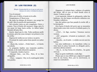 Diap 89
Voy al ventanal.
Miro, por el vidrio, el poste en la calle.
Temperatura: 5º Hora 9:05.
Me quito los abrigos de dormir y me pongo los
de salir. Abro la puerta del apartamento.
Del corredor entra un aire congelante. Cierro y
avanzo. Toco el botón del ascensor. Llega, pero lo
veo pasar de largo hacia arriba. Lo deben haber
llamado del piso diez.
Sonrío. Igual que la vida. Todos podemos pedir
lo mismo, pero las cosas siempre van primero a los
de arriba.
Regresa de vuelta con un vecino y su perro.
El animal de cuatro patas tiene puesto un suéter
de lana.
–¡Buen día, vecino!... ¿Todo bien?... –el dueño
me saluda.
La pregunta implica una respuesta positiva.
Además, es de mala educación quejarse.
Y respondo, viendo el perro:
–Siempre bien… con frío… Pero, él va bien
abrigadito.
–Claro. –asegura– Hoy en la madrugada había
tres grados.
DESDE BELLA VISTA DESDE BELLA VISTA
Llegamos a la planta baja y salimos a la galería
del frente. Allí se crea un túnel donde corre el
viento. Y ahora es polar.
A mi izquierda, delante la peluquería, sobre las
baldosas, veo dos largos envoltorios cubiertos con
frazadas y plásticos.
Son dos pobres que han pasado la noche allí, a
la intemperie.
Giro hacia el dueño del perro que se encuentra
observando como éste recorre el cuidado pasto y lo
abona.
–¿Vio?... –le digo, mordaz– Tenemos nuevos
vecinos.
–¿Sí? –pregunta– ¿Cuándo se mudaron?... ¿En
que piso?...
–Anoche… en el suelo. –y señalo con mi cara los
bultos.
Los mira indiferente y de inmediato voltea su
vista hacia la plaza buscando su abrigado perro,
mientras afirma molesto:
–Ah, sí… no hay forma de evitarlos… les gusta
vivir así.
Hago un gesto indefinido y nada digo.
Pienso que es muy difícil que a alguien le agrade
vivir de esa forma. Pero, por la convivencia, es
mejor no contradecir.
LOS VECINOS
Miopía: Incapacidad de ver lo que no está cerca.
Escasez de visión. Cortedad de alcance.
35 LOS VECINOS (U)
 