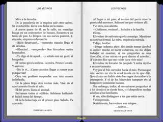 Diap 90
Miro a la derecha.
De la panadería en la esquina sale otro vecino.
Se le nota feliz. Lleva una bolsa en la mano.
A pocos pasos de él, en la calle, un mendigo
hurga en un contenedor de basura. Encuentra un
trozo de pan. Lo limpia con sus sucios guantes. Y,
sin más, empieza a devorarlo.
–¡Rico desayuno!... –comento cuando llega el
de la bolsa.
–¡Gracias!... –responde– Son bizcochos recién
horneados.
–Yo digo el de aquel… –y señalo con un gesto al
hurgador.
El vecino gira la cabeza. Lo mira. Frunce la cara.
Y asevera:
–No lo vi… ¡Como pueden llegar a comer esas
porquerías!
Otra vez prefiero responder con una mueca
indefinida.
De la plaza llega otro vecino más. Vive en el
apartamento frente al mío.
El del perro, llama al animal.
Entramos todos al edificio. Subimos hablando
el baladí tema del tiempo.
El de la bolsa baja en el primer piso. Saluda. Va
apurado.
DESDE BELLA VISTA DESDE BELLA VISTA
Al llegar a mi piso, el vecino del perro abre la
puerta del ascensor. Salimos los que vivimos allí.
Y el otro, nos alienta:
–¡Cuídense, vecinos!... Saludos a la familia.
Cierra.
El vecino de enfrente queda conmigo. Mantiene
su sonrisa formal. Lo miro, esquiva la mirada.
Y digo, burlón:
–Tengo ochenta años: No puede tomar alcohol
ni comer mucho ni hacer esfuerzos, no me dejan
trabajar ni enseñar, si me preguntan es una
dirección, si me miran es para darme el asiento...
¡Y aún me dice que me cuide para vivir más!
El vecino ríe forzado. Se despide. Y entra rápido
a su apartamento.
Voy por el frío corredor hacia el mío. Pienso que
este vecino no vio la cruel ironía en lo que dije.
Que el otro no había visto los vagos dormidos a la
intemperie. Y el de los bizcochos tampoco vio al
hurgonero comiendo basura.
Sin embargo, todos, al encontrarse preguntan si
a los demás si se siente bien, y el despedirse envían
saludos a los familiares.
O sea, sólo distinguen a los que están cerca.
Y comprendo.
Socialmente, los vecinos son miopes…
…oo0oo…
LOS VECINOSLOS VECINOS
 