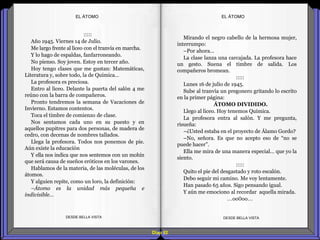 Diap 92
:::::
Año 1945. Viernes 14 de Julio.
Me largo frente al liceo con el tranvía en marcha.
Y lo hago de espaldas, fanfarroneando.
No pienso. Soy joven. Estoy en tercer año.
Hoy tengo clases que me gustan: Matemáticas,
Literatura y, sobre todo, la de Química…
La profesora es preciosa.
Entro al liceo. Delante la puerta del salón 4 me
reúno con la barra de compañeros.
Pronto tendremos la semana de Vacaciones de
Invierno. Estamos contentos.
Toca el timbre de comienzo de clase.
Nos sentamos cada uno en su puesto y en
aquellos pupitres para dos personas, de madera de
cedro, con decenas de nombres tallados.
Llega la profesora. Todos nos ponemos de pie.
Aún existe la educación
Y ella nos indica que nos sentemos con un mohín
que será causa de sueños eróticos en los varones.
Hablamos de la materia, de las moléculas, de los
átomos.
Y alguien repite, como un loro, la definición:
–Átomo es la unidad más pequeña e
indivisible…
DESDE BELLA VISTA DESDE BELLA VISTA
Mirando el negro cabello de la hermosa mujer,
interrumpo:
–Por ahora…
La clase lanza una carcajada. La profesora hace
un gesto. Suena el timbre de salida. Los
compañeros bromean.
:::::
Lunes 16 de julio de 1945.
Sube al tranvía un pregonero gritando lo escrito
en la primer página:
ÁTOMO DIVIDIDO.
Llego al liceo. Hoy tenemos Química.
La profesora entra al salón. Y me pregunta,
risueña:
–¿Usted estaba en el proyecto de Álamo Gordo?
–No, señora. Es que no acepto eso de “no se
puede hacer”.
Ella me mira de una manera especial… que yo la
siento.
:::::
Quito el pie del desgastado y roto escalón.
Debo seguir mi camino. Me voy lentamente.
Han pasado 65 años. Sigo pensando igual.
Y aún me emociono al recordar aquella mirada.
…oo0oo…
EL ÁTOMOEL ÁTOMO
 