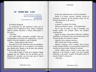 Diap 93
El hombre despertó.
La mortecina luz del amanecer entró por la
ventana. No le importó la hora. Antes o después,
daba lo mismo. Invierno o verano, daba igual. Y,
de nuevo…
–Otro día…
¿Lo había dicho, musitado, sentido? ¿Era un
razonamiento, una frase de resignación, o una de
apatía? ¿Una de realidad, o una de hastío?
Acaso… ¿había alguna diferencia?
Se sentó en la cama. Miró las cosas a su alrededor.
Vio las mismas que vio al acostarse. Las mismas
que estaban ayer. Iguales a las de hace una semana,
hace un mes, hace un año.
De la calle le llegó el ruido de la mañana. Llegó
apagado por los vidrios, por las paredes, por la
distancia. Y recordó, una vez más, que él, hacía
tiempo, fue parte de ese ruido.
DESDE BELLA VISTA DESDE BELLA VISTA
Se levantó, debía hacerlo, la vida continuaba.
Debía ir al baño, secarse, vestirse, tomar el
desayuno, sentarse, oír las mismas cosas, ver las
mismas personas. Y, de nuevo…
–Otro día…
Lo pensó. Lo sintió. No lo dijo.
¿Para que decirlo? Acaso… ¿eso importaba?
Era lo que él sentía, lo que él pensaba. Los
demás tenían sus propias ideas, sus propios
sentimientos.
Siguió la rutina. Encendió el televisor. Noticias
repetidas. Las mismas caras, las mismas frases, los
mismos gestos, los mismos sucesos.
Algunos viven, algunos mueren.
Salió. Debía salir. Debía subsistir.
Algunos compran, otros venden. Pocos hacen
cosas, muchos hablan. Los pocos hacen mucho, los
muchos no hacen nada. Siempre lo mismo.
Volvió. Debía volver. Volver a una casa. Una
diferente a las demás. E igual. Con una entrada
diferente a las otras. E igual. El hombre abrió la
puerta. Entró. Y, de nuevo…
–Otro día…
OTRO DÍA
Si cada mañana, al despertar,
tienes esa sensación anhelante,
y alienante,
de que debes vivir... aún estás vivo.
37 OTRO DÍA 2 (U)
 