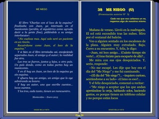 Diap 95
DESDE BELLA VISTA DESDE BELLA VISTA
El libro “Charlas con el loco de la esquina”
finalizaba con Juan, ya internado en el
manicomio (perdón, el siquiátrico como agrada
decir a la gente fina), pidiéndole a su amigo
interlocutor:
“-No vuelvas mas. Aquí solo seré un paciente
en un rincón.
Recuérdame como Juan, el loco de la
esquina.”
Y si bien en el libro terminaba así, envejeciendo
separados Juan, el amigo y el autor; la realidad
fue otra.
Los tres se fueron, juntos y lejos, a otro país.
Un país donde, como en todas partes hay un
manicomio.
Y en él hay un Juan, un loco de la esquina ya
sin esquina.
Y afuera hay un amigo, un amigo que lo oye
admirando su locura.
Y hay un autor, uno que escribe cuentos…
locos cuentos.
Y los tres, cada tanto, tienen un reencuentro.
Montevideo – Enero 2013
(Presentación anterior Nº 5)
38 ME NIEGO (U)
Cada vez que nos callamos un no,
negamos algo de nosotros mismo.
Mañana de verano. Llovió en la madrugada.
El sol está escondido tras las nubes. Miro
por el ventanal del balcón.
Veo a alguien sentado en los escalones de
la plaza. Alguien muy extrañado. Bajo.
Corro a su encuentro. Y, feliz, le digo:
–Juan, mi loco amigo… ¡Cuánto tiempo sin
verte!...¿Cómo hiciste paraescapartede allá?...
Me mira con sus ojos desquiciados. Y,
serio, responde:
–No me escapé. Les dije que hoy era el
día del “Me Niego” y me fui caminando.
–¿El día del “Me niego”?... –inquiero curioso,
sentándome a su lado– ¿Cómo es eso?...
Y el feliz desquiciado, comenzó a recitar:
–“Me niego a aceptar que los que andan
apretándose la oreja, hablando solos, haciendo
gestos, es porque tienen un teléfono celular
y no porque están locos
ME NIEGO
 