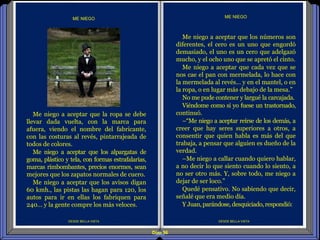 Diap 96
DESDE BELLA VISTA
Me niego a aceptar que los números son
diferentes, el cero es un uno que engordó
demasiado, el uno es un cero que adelgazó
mucho, y el ocho uno que se apretó el cinto.
Me niego a aceptar que cada vez que se
nos cae el pan con mermelada, lo hace con
la mermelada al revés… y en el mantel, o en
la ropa, o en lugar más debajo de la mesa.”
No me pude contener y largué la carcajada.
Viéndome como si yo fuese un trastornado,
continuó.
–“Me niego a aceptar reírse de los demás, a
creer que hay seres superiores a otros, a
consentir que quien habla es más del que
trabaja, a pensar que alguien es dueño de la
verdad.
–Me niego a callar cuando quiero hablar,
a no decir lo que siento cuando lo siento, a
no ser otro más. Y, sobre todo, me niego a
dejar de ser loco.”
Quedé pensativo. No sabiendo que decir,
señalé que era medio día.
Y Juan,parándose,desquiciado,respondió:
ME NIEGO
DESDE BELLA VISTA
Me niego a aceptar que la ropa se debe
llevar dada vuelta, con la marca para
afuera, viendo el nombre del fabricante,
con las costuras al revés, pintarrajeada de
todos de colores.
Me niego a aceptar que los alpargatas de
goma, plástico y tela, con formas estrafalarias,
marcas rimbombantes, precios enormes, sean
mejores que los zapatos normales de cuero.
Me niego a aceptar que los avisos digan
60 kmh., las pistas las hagan para 120, los
autos para ir en ellas los fabriquen para
240... y la gente compre los más veloces.
ME NIEGO
 
