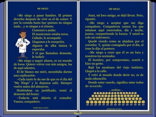 Diap 97
DESDE BELLA VISTA
DESDE BELLA VISTA
ME NIEGO
Juan, mi loco amigo, se dejó llevar. Pero,
ripostó:
–Me niego a aceptar que me diga
compañero. Compañeros somos los que
estamos aquí encerrados, día y noche,
juntos, compartiendo la locura. Y usted es
solo un enfermero.
Quedé viendo como se alejaban por el
corredor. Y, quizás contagiado por el día, al
irme le dije al portero:
–Me niego a creer que él es un loco y
nosotros los normales.
El hombre, por compromiso, sonrió e
hizo un gesto.
Bajé los escalones del viejo instituto.
Llegué a la calle.
Y volví al mundo donde decir no, es de
mala educación.
Donde estar cuerdo, significa estar todos
de acuerdo.
…oo0oo…
ME NIEGO
–Me niego a pasar hambre. El primer
derecho después de vivir es el de comer. Y
por la comida hasta hay quienes no niegan
nada… y se niegan a sí mismo.
Comenzó a andar.
El manicomio estaba cerca.
Callado, le acompañé.
Llegamos a la recepción.
Alguien de alba túnica le
esperaba.
Y el que llamaban demente,
le indicó:
–Me niego a seguir afuera, es un mundo
de locos. Quiero volver con mis amigos, los
de aquí adentro.
El de blanco me miró, necesitaba darme
una explicación:
–Cada tanto le da eso de que es el día del
“Me Niego” y lo dejamos salir. Siempre
vuelve antes del almuerzo.
Sintiéndose ya justificado, tomó al
demente del brazo:
–Todavía está abierto el comedor.
Vamos, compañero.
 