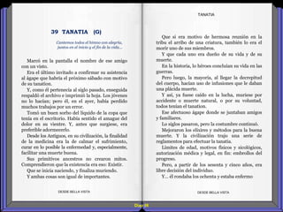 Diap 98
Marcó en la pantalla el nombre de ese amigo
con un visto.
Era el último invitado a confirmar su asistencia
al ágape que habría el próximo sábado con motivo
de su tanation.
Y, como él pertenecía al siglo pasado, enseguida
respaldó el archivo e imprimió la hoja. Los jóvenes
no lo hacían; pero él, en el ayer, había perdido
muchos trabajos por un error.
Tomó un buen sorbo del líquido de la copa que
tenía en el escritorio. Había sentido el amague del
dolor en su vientre. Y, antes que surgiese, era
preferible adormecerlo.
Desde los Antiguos, en su civilización, la finalidad
de la medicina era la de calmar el sufrimiento,
curar en lo posible la enfermedad y, especialmente,
facilitar una muerte buena.
Sus primitivos ancestros no crearon mitos.
Comprendieron que la existencia era eso: Existir.
Que se inicia naciendo, y finaliza muriendo.
Y ambas cosas son igual de importantes.
DESDE BELLA VISTA DESDE BELLA VISTA
Que si era motivo de hermosa reunión en la
tribu el arribo de una criatura, también lo era el
morir uno de sus miembros.
Y que cada uno era dueño de su vida y de su
muerte.
En la historia, lo héroes concluían su vida en las
guerras.
Pero luego, la mayoría, al llegar la decrepitud
del cuerpo, hacían uso de infusiones que le daban
una plácida muerte.
Y así, ya fuese caído en la lucha, muriese por
accidente o muerte natural, o por su voluntad,
todos tenían el tanation.
Ese afectuoso ágape donde se juntaban amigos
y familiares.
Lo siglos pasaron, pero la costumbre continuó.
Mejoraron los elixires y métodos para la buena
muerte. Y la civilización trajo una serie de
reglamentos para efectuar la tanatia.
Límites de edad, motivos físicos y sicológicos,
autorización médica y legal, en fin: embrollos del
progreso.
Pero, a partir de los sesenta y cinco años, era
libre decisión del individuo.
Y… él rondaba los ochenta y estaba enfermo
TANATIA
Cantemos todos el himno con alegría,
juntos en el inicio y el fin de la vida...
39 TANATIA (G)
 