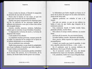 Diap 99
Como a todos los demás, el Estado le aseguraba
la atención de una sala de tanatorio.
Pocos aún lo hacían en sus casas, ya que era
mejor usar el servicio de los especializados.
Existía una gran competencia de empresas para
tal fin. La mayoría de las personas optaba por
afiliarse previamente a una que le diese más extras
del otorgado básico.
Licores, comida, meseros, músicos, bailarinas,
todo lo que se ocurriese al que brindaba el tanation.
Y, lógicamente, la forma de morir, y la forma de
disponer del cuerpo.
Y ahí estaba él ese sábado.
Lo rodeaban muchas personas, aunque pocas de
su edad. La mayoría de los amigos de su época se
le habían adelantado en sus tanationes.
Era un ambiente muy animado.
Nadie traía presentes, ya que desde la antigüedad,
era el que realizaba el tanation que daba regalos a
los que venían a acompañarlo.
Como siempre los comentarios giraban alrededor
de lo bueno del servicio, de la decoración, de la
música, de donde había decido poner sus cenizas.
DESDE BELLA VISTA DESDE BELLA VISTA
Lo felicitaban por haber elegido un hueco en el
muro de la plaza de juegos de los niños del barrio.
Junto al de otros más.
Algunos preferían ser echados al mar o al
viento.
Era solo un antojo, ya que en esa cultura no
había el mito de que había algo después de la
existencia natural.
Una existencia donde él había tenido hijos,
plantado árboles, escrito libros.
Pero ahora el cuerpo estaba enfermo. La mente
lenta.
Era hora de la muerte. De una muerte buena.
Ya todos habían comido. Momento del brindis.
Pero, previo, debía repartir los regalos entre los
acompañantes.
A aquel, ese cuadro que tanto le gustaba. A este
otro, aquella colección de libros… y así… y así…
En el ambiente sonó la novena sinfonía de
Beethoven. Era la que él había elegido.
En el momento cumbre del coro, los demás
levantaron las copas con champán, saludándolo.
Y él, satisfecho, bebió de la suya el líquido final.
…oo0oo…
TANATIATANATIA
 