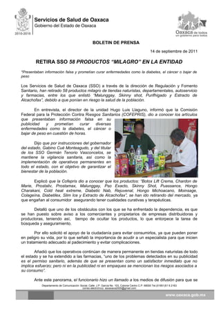 BOLETIN DE PRENSA
14 de septiembre de 2011
RETIRA SSO 58 PRODUCTOS “MILAGRO” EN LA ENTIDAD
*Presentaban información falsa y prometían curar enfermedades como la diabetes, el cáncer o bajar de
peso
Los Servicios de Salud de Oaxaca (SSO) a través de la dirección de Regulación y Fomento
Sanitario, han retirado 58 productos milagro de tiendas naturistas, departamentales, autoservicio
y farmacias, entre los que enlistó “Malunggay, Skinny shot, Purifhigado y Estracto de
Alcachofax”, debido a que ponían en riesgo la salud de la población.
En entrevista, el director de la unidad Hugo Luis Llaguno, informó que la Comisión
Federal para la Protección Contra Riesgos Sanitarios (COFEPRIS), dio a conocer los artículos
que presentaban información falsa en su
publicidad y prometían curar diversas
enfermedades como la diabetes, el cáncer o
bajar de peso en cuestión de horas.
Dijo que por instrucciones del gobernador
del estado, Gabino Cué Monteagudo, y del titular
de los SSO Germán Tenorio Vasconcelos, se
mantiene la vigilancia sanitaria, así como la
implementación de operativos permanentes en
todo el estado, con el objetivo de garantizar el
bienestar de la población.
Explicó que la Cofepris dio a conocer que los productos: “Botox Lift Crema, Chardon de
Marie, Prostaliv, Prostamax, Malunggay, Pso Exacto, Skinny Shot, Puassance, Hongo
Charakani, Cold heat extreme, Diabetic Nab, Rejuvenal, Hongo Michoacano, Moinsage,
Colageína, Diabetilex, Slim Ice y Extracto de Alcachofax”, se han ido retirando del mercado, ya
que engañan al consumidor asegurando tener cualidades curativas y terapéuticas.
Detalló que uno de los obstáculos con los que se ha enfrentado la dependencia, es que
se han puesto sobre aviso a los comerciantes y propietarios de empresas distribuidoras y
productoras, teniendo así, tiempo de ocultar los productos, lo que entorpece la tarea de
búsqueda y aseguramiento.
Por ello solicitó el apoyo de la ciudadanía para evitar consumirlos, ya que pueden poner
en peligro su vida, por lo que señaló la importancia de acudir a un especialista para que inicien
un tratamiento adecuado al padecimiento y evitar complicaciones.
Añadió que los operativos continúan de manera permanente en tiendas naturistas de todo
el estado y se ha extendido a las farmacias, “uno de los problemas detectados en su publicidad
es el permiso sanitario, además de que se presentan como un satisfactor inmediato que no
implica esfuerzo; pero ni en la publicidad ni en empaques se mencionan los riesgos asociados a
su consumo”.
Ante este panorama, el funcionario hizo un llamado a los medios de difusión para que se
Departamento de Comunicación Social, Calle: J.P. García No. 103, Colonia Centro C.P. 68000 Tel.(01951)51 6 2163
correo electrónico: ssoaxaca2005@gmail.com
 