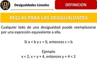 DEFINICION
Desigualdades Lineales
REGLAS PARA LAS DESIGUALDADES
Cualquier lado de una desigualdad puede reemplazarse
por una expresin equivalente a ella.
Si a < b y c = 0, entonces c < b
Ejemplo
x < 2, x = y + 4, entonces y + 4 < 2
 