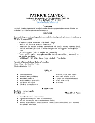 PATRICK CALVERT
5986 John Jackson Drive, Williamsburg, VA 23188
H: 757-345-2655, C: 757-291-3889
patrickcalvert@yahoo.com
Summary
Currently seeking employment in an Information Technology professional role to develop my
hands-on experience in a professional atmosphere.
Education
Centura College, Associates Degree Information Technology Specialist, Graduated with Honors,
3.8 GPA, Graduated 2008
• Computer Repair Technician at Centura College
• Manage PC, repaired desktops, and laptops.
• Maintained an efficient working environment and quickly resolve customer issues.
• Analyze technical problems, schedule assignments, and approve all completed
work.
• Produce estimates, invoice repairs, and order parts.
• Create, modify, and perform upkeep of files through menu-driven, command line,
and graphic interfaces.
• SOFTWARE: MS Office (Word, Excel, Outlook, PowerPoint).
Associate of Applied Science, Business Technology
Valley College - Beckley, West Virginia
3.8 GPA, Graduated 1996
Highlights
 Team management
 Microsoft Word proficiency
 Windows proficiency
 Microsoft Outlook proficiency
 PowerPoint proficiency
 Certificate of completion for
Microsoft Excel Online course
 Meticulous attention to detail
 Focused on customer satisfaction
 Skilled multi-tasker
 Scheduling
Experience
Food Lion – Norge, Virginia
Front End Lead March 2016 to Present
 Greeted and assisted every customer.
 Supervised and delegated duties to team members.
 Stocked, back stocked, and straightened merchandise.
 Handled all cash deposits and reconciling of cash drawers, worked in cash office preparing
and finalizing paperwork.
 
