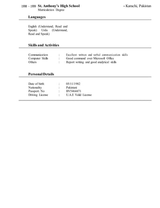1998 - 1999 St. Anthony’s High School - Karachi, Pakistan
Matriculation Degree
Languages
English (Understand, Read and
Speak) Urdu (Understand,
Read and Speak)
Skills and Activities
Communication : Excellent written and verbal communication skills
Computer Skills : Good command over Microsoft Office
Others : Report writing and good analytical skills
PersonalDetails
Date of birth : 05/11/1982
Nationality : Pakistani
Passport. No : BV5464471
Driving License : U.A.E Valid License
 