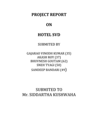 PROJECT	
  REPORT	
  
ON	
  
HOTEL	
  SVD	
  
SUBMITED	
  BY	
  
GAJARAO	
  VINODH	
  KUMAR	
  (35)	
  
AKASH	
  ROY	
  (37)	
  
BHUVNESH	
  GOUTAM	
  (62)	
  
SNEH	
  TYAGI	
  (50)	
  
SANDEEP	
  BANDARI	
  (49)	
  
SUBMITED	
  TO	
  
Mr.	
  SIDDARTHA	
  KUSHWAHA	
  
 