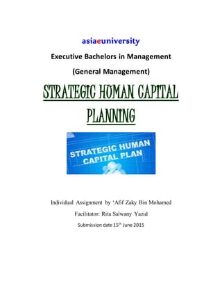 asiaeuniversity
Executive Bachelors in Management
(General Management)
STRATEGIC HUMAN CAPITAL
PLANNING
Individual Assignment by ‘Afif Zaky Bin Mohamed
Facilitator: Rita Salwany Yazid
Submission date 15th
June 2015
 