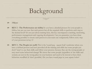 Background
 3 Keys:
 KEY 2 - The Performance (or skills) So you have a detailed process for your people to
follow, but a...